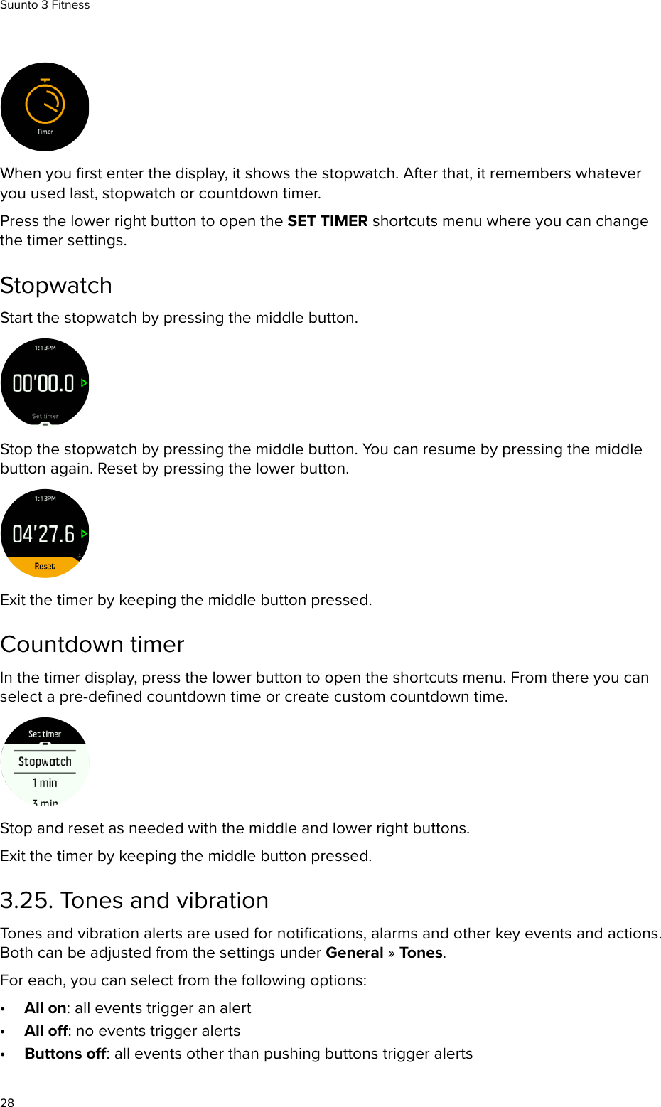 When you ﬁrst enter the display, it shows the stopwatch. After that, it remembers whateveryou used last, stopwatch or countdown timer.Press the lower right button to open the SET TIMER shortcuts menu where you can changethe timer settings.StopwatchStart the stopwatch by pressing the middle button.Stop the stopwatch by pressing the middle button. You can resume by pressing the middlebutton again. Reset by pressing the lower button.Exit the timer by keeping the middle button pressed.Countdown timerIn the timer display, press the lower button to open the shortcuts menu. From there you canselect a pre-deﬁned countdown time or create custom countdown time.Stop and reset as needed with the middle and lower right buttons.Exit the timer by keeping the middle button pressed.3.25. Tones and vibrationTones and vibration alerts are used for notiﬁcations, alarms and other key events and actions.Both can be adjusted from the settings under General » Tones.For each, you can select from the following options:•All on: all events trigger an alert•All o: no events trigger alerts•Buttons o: all events other than pushing buttons trigger alertsSuunto 3 Fitness28