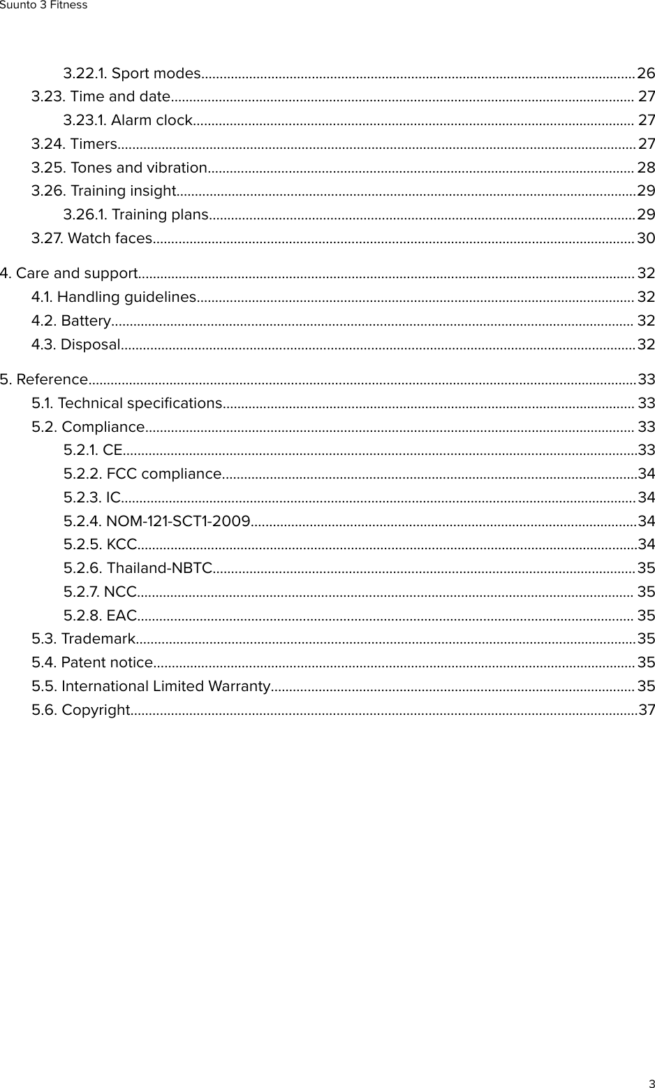 3.22.1. Sport modes......................................................................................................................263.23. Time and date.............................................................................................................................. 273.23.1. Alarm clock........................................................................................................................ 273.24. Timers.............................................................................................................................................273.25. Tones and vibration.................................................................................................................... 283.26. Training insight.............................................................................................................................293.26.1. Training plans....................................................................................................................293.27. Watch faces................................................................................................................................... 304. Care and support....................................................................................................................................... 324.1. Handling guidelines....................................................................................................................... 324.2. Battery.............................................................................................................................................. 324.3. Disposal............................................................................................................................................325. Reference.....................................................................................................................................................335.1. Technical speciﬁcations................................................................................................................ 335.2. Compliance..................................................................................................................................... 335.2.1. CE............................................................................................................................................335.2.2. FCC compliance.................................................................................................................345.2.3. IC............................................................................................................................................345.2.4. NOM-121-SCT1-2009.........................................................................................................345.2.5. KCC........................................................................................................................................345.2.6. Thailand-NBTC................................................................................................................... 355.2.7. NCC....................................................................................................................................... 355.2.8. EAC....................................................................................................................................... 355.3. Trademark........................................................................................................................................355.4. Patent notice...................................................................................................................................355.5. International Limited Warranty................................................................................................... 355.6. Copyright..........................................................................................................................................37Suunto 3 Fitness3