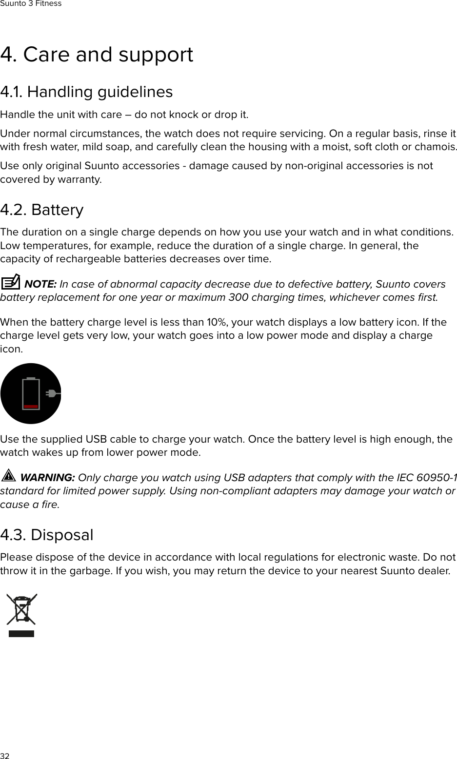 4. Care and support4.1. Handling guidelinesHandle the unit with care – do not knock or drop it.Under normal circumstances, the watch does not require servicing. On a regular basis, rinse itwith fresh water, mild soap, and carefully clean the housing with a moist, soft cloth or chamois.Use only original Suunto accessories - damage caused by non-original accessories is notcovered by warranty.4.2. BatteryThe duration on a single charge depends on how you use your watch and in what conditions.Low temperatures, for example, reduce the duration of a single charge. In general, thecapacity of rechargeable batteries decreases over time. NOTE: In case of abnormal capacity decrease due to defective battery, Suunto coversbattery replacement for one year or maximum 300 charging times, whichever comes ﬁrst.When the battery charge level is less than 10%, your watch displays a low battery icon. If thecharge level gets very low, your watch goes into a low power mode and display a chargeicon.Use the supplied USB cable to charge your watch. Once the battery level is high enough, thewatch wakes up from lower power mode. WARNING: Only charge you watch using USB adapters that comply with the IEC 60950-1standard for limited power supply. Using non-compliant adapters may damage your watch orcause a ﬁre.4.3. DisposalPlease dispose of the device in accordance with local regulations for electronic waste. Do notthrow it in the garbage. If you wish, you may return the device to your nearest Suunto dealer.Suunto 3 Fitness32