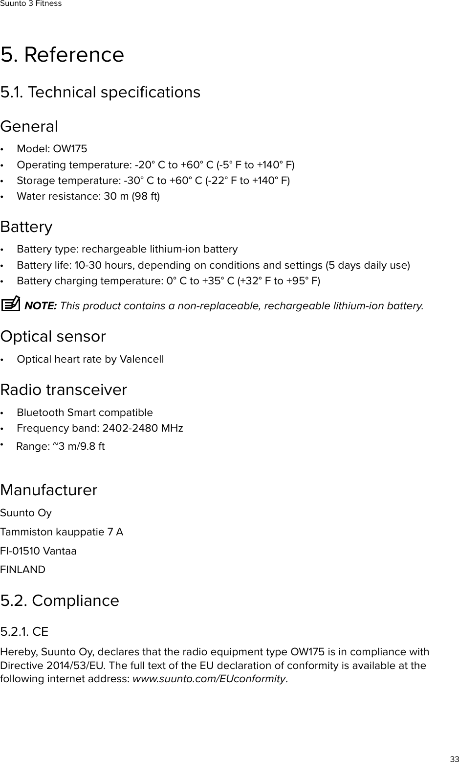 5. Reference5.1. Technical speciﬁcationsGeneral•Model: OW175•Operating temperature: -20° C to +60° C (-5° F to +140° F)•Storage temperature: -30° C to +60° C (-22° F to +140° F)•Water resistance: 30 m (98 ft)Battery•Battery type: rechargeable lithium-ion battery•Battery life: 10-30 hours, depending on conditions and settings (5 days daily use)•Battery charging temperature: 0° C to +35° C (+32° F to +95° F) NOTE: This product contains a non-replaceable, rechargeable lithium-ion battery.Optical sensor•Optical heart rate by ValencellRadio transceiver•Bluetooth Smart compatible•Frequency band: 2402-2480 MHz•Range: ~3 m/9.8 ftManufacturerSuunto OyTammiston kauppatie 7 AFI-01510 VantaaFINLAND5.2. Compliance5.2.1. CEHereby, Suunto Oy, declares that the radio equipment type OW175 is in compliance withDirective 2014/53/EU. The full text of the EU declaration of conformity is available at thefollowing internet address: www.suunto.com/EUconformity.Suunto 3 Fitness33