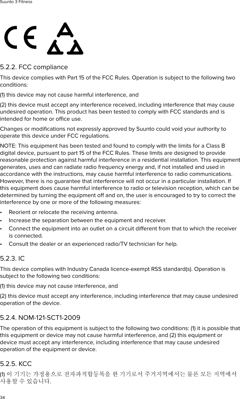  5.2.2. FCC complianceThis device complies with Part 15 of the FCC Rules. Operation is subject to the following twoconditions:(1) this device may not cause harmful interference, and(2) this device must accept any interference received, including interference that may causeundesired operation. This product has been tested to comply with FCC standards and isintended for home or oce use.Changes or modiﬁcations not expressly approved by Suunto could void your authority tooperate this device under FCC regulations.NOTE: This equipment has been tested and found to comply with the limits for a Class Bdigital device, pursuant to part 15 of the FCC Rules. These limits are designed to providereasonable protection against harmful interference in a residential installation. This equipmentgenerates, uses and can radiate radio frequency energy and, if not installed and used inaccordance with the instructions, may cause harmful interference to radio communications.However, there is no guarantee that interference will not occur in a particular installation. Ifthis equipment does cause harmful interference to radio or television reception, which can bedetermined by turning the equipment o and on, the user is encouraged to try to correct theinterference by one or more of the following measures:•Reorient or relocate the receiving antenna.•Increase the separation between the equipment and receiver.•Connect the equipment into an outlet on a circuit dierent from that to which the receiveris connected.•Consult the dealer or an experienced radio/TV technician for help.5.2.3. ICThis device complies with Industry Canada licence-exempt RSS standard(s). Operation issubject to the following two conditions:(1) this device may not cause interference, and(2) this device must accept any interference, including interference that may cause undesiredoperation of the device.5.2.4. NOM-121-SCT1-2009The operation of this equipment is subject to the following two conditions: (1) it is possible thatthis equipment or device may not cause harmful interference, and (2) this equipment ordevice must accept any interference, including interference that may cause undesiredoperation of the equipment or device.5.2.5. KCC(1) 이 기기는 가정용으로 전자파적합등록을 한 기기로서 주거지역에서는 물론 모든 지역에서사용할 수 있습니다.Suunto 3 Fitness34