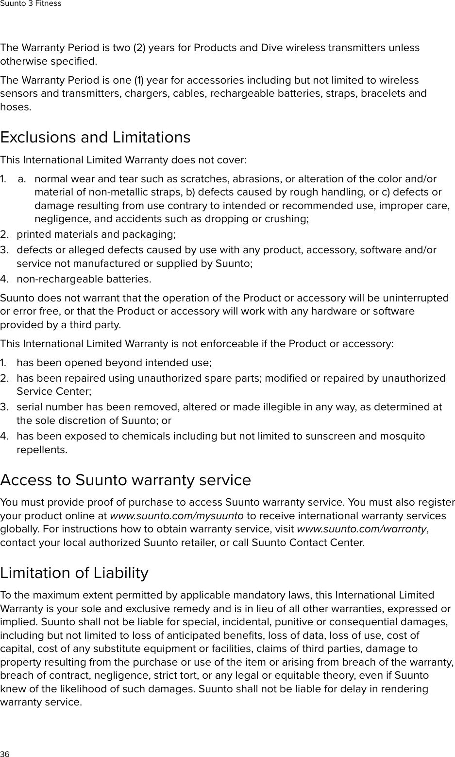 The Warranty Period is two (2) years for Products and Dive wireless transmitters unlessotherwise speciﬁed.The Warranty Period is one (1) year for accessories including but not limited to wirelesssensors and transmitters, chargers, cables, rechargeable batteries, straps, bracelets andhoses.Exclusions and LimitationsThis International Limited Warranty does not cover:1. a. normal wear and tear such as scratches, abrasions, or alteration of the color and/ormaterial of non-metallic straps, b) defects caused by rough handling, or c) defects ordamage resulting from use contrary to intended or recommended use, improper care,negligence, and accidents such as dropping or crushing;2. printed materials and packaging;3. defects or alleged defects caused by use with any product, accessory, software and/orservice not manufactured or supplied by Suunto;4. non-rechargeable batteries.Suunto does not warrant that the operation of the Product or accessory will be uninterruptedor error free, or that the Product or accessory will work with any hardware or softwareprovided by a third party.This International Limited Warranty is not enforceable if the Product or accessory:1. has been opened beyond intended use;2. has been repaired using unauthorized spare parts; modiﬁed or repaired by unauthorizedService Center;3. serial number has been removed, altered or made illegible in any way, as determined atthe sole discretion of Suunto; or4. has been exposed to chemicals including but not limited to sunscreen and mosquitorepellents.Access to Suunto warranty serviceYou must provide proof of purchase to access Suunto warranty service. You must also registeryour product online at www.suunto.com/mysuunto to receive international warranty servicesglobally. For instructions how to obtain warranty service, visit www.suunto.com/warranty,contact your local authorized Suunto retailer, or call Suunto Contact Center.Limitation of LiabilityTo the maximum extent permitted by applicable mandatory laws, this International LimitedWarranty is your sole and exclusive remedy and is in lieu of all other warranties, expressed orimplied. Suunto shall not be liable for special, incidental, punitive or consequential damages,including but not limited to loss of anticipated beneﬁts, loss of data, loss of use, cost ofcapital, cost of any substitute equipment or facilities, claims of third parties, damage toproperty resulting from the purchase or use of the item or arising from breach of the warranty,breach of contract, negligence, strict tort, or any legal or equitable theory, even if Suuntoknew of the likelihood of such damages. Suunto shall not be liable for delay in renderingwarranty service.Suunto 3 Fitness36