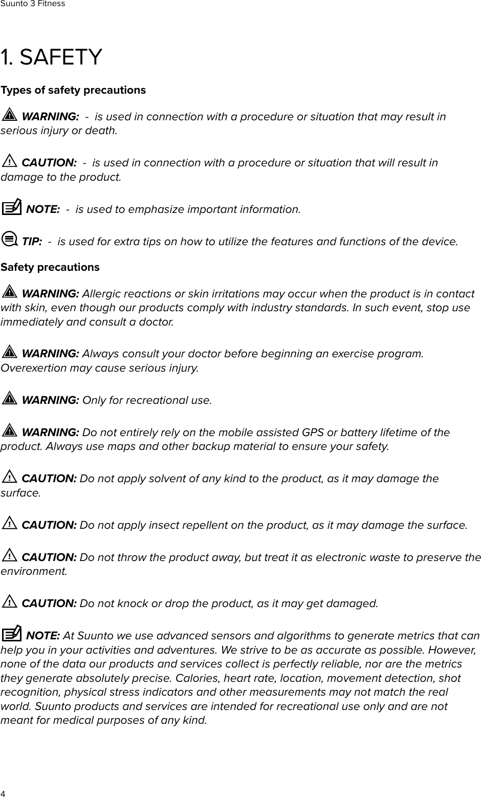 1. SAFETYTypes of safety precautions WARNING:  -  is used in connection with a procedure or situation that may result inserious injury or death. CAUTION:  -  is used in connection with a procedure or situation that will result indamage to the product. NOTE:  -  is used to emphasize important information. TIP:  -  is used for extra tips on how to utilize the features and functions of the device.Safety precautions WARNING: Allergic reactions or skin irritations may occur when the product is in contactwith skin, even though our products comply with industry standards. In such event, stop useimmediately and consult a doctor. WARNING: Always consult your doctor before beginning an exercise program.Overexertion may cause serious injury. WARNING: Only for recreational use. WARNING: Do not entirely rely on the mobile assisted GPS or battery lifetime of theproduct. Always use maps and other backup material to ensure your safety. CAUTION: Do not apply solvent of any kind to the product, as it may damage thesurface. CAUTION: Do not apply insect repellent on the product, as it may damage the surface. CAUTION: Do not throw the product away, but treat it as electronic waste to preserve theenvironment. CAUTION: Do not knock or drop the product, as it may get damaged. NOTE: At Suunto we use advanced sensors and algorithms to generate metrics that canhelp you in your activities and adventures. We strive to be as accurate as possible. However,none of the data our products and services collect is perfectly reliable, nor are the metricsthey generate absolutely precise. Calories, heart rate, location, movement detection, shotrecognition, physical stress indicators and other measurements may not match the realworld. Suunto products and services are intended for recreational use only and are notmeant for medical purposes of any kind.Suunto 3 Fitness4