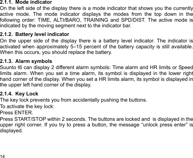 142.1.1. Mode indicatorOn the left side of the display there is a mode indicator that shows you the currentlyactive mode. The mode indicator displays the modes from the top down in thefollowing order: TIME, ALTI/BARO, TRAINING and SPD/DIST. The active mode isindicated by the moving segment next to the indicator bar.2.1.2. Battery level indicatorOn the upper side of the display there is a battery level indicator. The indicator isactivated when approximately 5–15 percent of the battery capacity is still available.When this occurs, you should replace the battery. 2.1.3. Alarm symbolsSuunto t6 can display 2 different alarm symbols: Time alarm and HR limits or Speedlimits alarm. When you set a time alarm, its symbol is displayed in the lower righthand corner of the display. When you set a HR limits alarm, its symbol is displayed inthe upper left hand corner of the display.2.1.4. Key LockThe key lock prevents you from accidentally pushing the buttons.To activate the key lock:Press ENTER.Press START/STOP within 2 seconds. The buttons are locked and  is displayed in theupper right corner. If you try to press a button, the message “unlock press enter” isdisplayed.