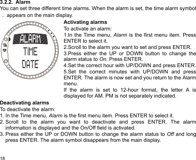 183.2.2. AlarmYou can set three different time alarms. When the alarm is set, the time alarm symbol appears on the main display.Activating alarmsTo activate an alarm:1.In the Time menu, Alarm is the first menu item. PressENTER to select it. 2.Scroll to the alarm you want to set and press ENTER.3.Press either the UP or DOWN button to change thealarm status to On. Press ENTER.4.Set the correct hour with UP/DOWN and press ENTER.5.Set the correct minutes with UP/DOWN and pressENTER. The alarm is now set and you return to the Alarmmenu.If the alarm is set to 12-hour format, the letter A isdisplayed for AM. PM is not separately indicated.Deactivating alarmsTo deactivate the alarm:1. In the Time menu, Alarm is the first menu item. Press ENTER to select it.2. Scroll to the alarm you want to deactivate and press ENTER. The alarminformation is displayed and the On/Off field is activated.3. Press either the UP or DOWN button to change the alarm status to Off and longpress ENTER. The alarm symbol disappears from the main display.