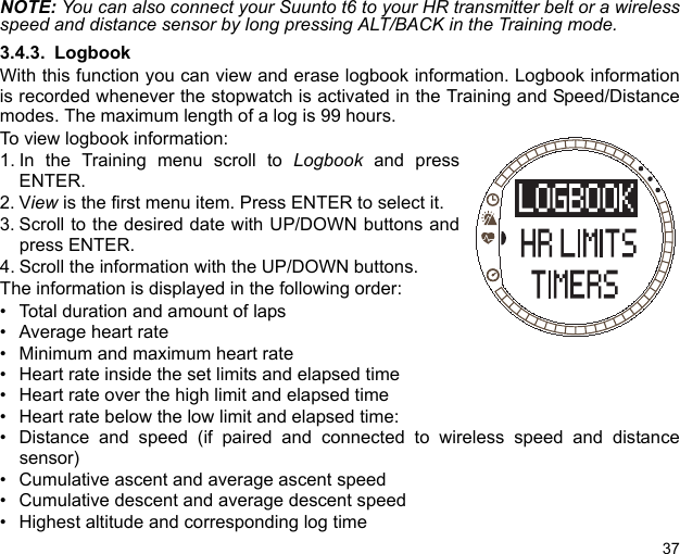 37NOTE: You can also connect your Suunto t6 to your HR transmitter belt or a wirelessspeed and distance sensor by long pressing ALT/BACK in the Training mode.3.4.3. LogbookWith this function you can view and erase logbook information. Logbook informationis recorded whenever the stopwatch is activated in the Training and Speed/Distancemodes. The maximum length of a log is 99 hours.To view logbook information:1. In the Training menu scroll to Logbook and pressENTER.2. View is the first menu item. Press ENTER to select it.3. Scroll to the desired date with UP/DOWN buttons andpress ENTER.4. Scroll the information with the UP/DOWN buttons.The information is displayed in the following order:• Total duration and amount of laps• Average heart rate• Minimum and maximum heart rate• Heart rate inside the set limits and elapsed time• Heart rate over the high limit and elapsed time• Heart rate below the low limit and elapsed time:• Distance and speed (if paired and connected to wireless speed and distancesensor)• Cumulative ascent and average ascent speed• Cumulative descent and average descent speed• Highest altitude and corresponding log time