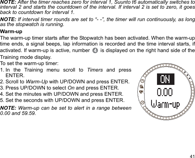 41NOTE: After the timer reaches zero for interval 1, Suunto t6 automatically switches tointerval 2 and starts the countdown of the interval. If interval 2 is set to zero, it goesback to countdown for interval 1.NOTE: If interval timer rounds are set to “- -”, the timer will run continuously, as longas the stopwatch is running.Warm-upThe warm-up timer starts after the Stopwatch has been activated. When the warm-uptime ends, a signal beeps, lap information is recorded and the time interval starts, ifactivated. If warm-up is active, number  is displayed on the right hand side of theTraining mode display.To set the warm-up timer:1. In the Training menu scroll to Timers and pressENTER.2. Scroll to Warm-Up with UP/DOWN and press ENTER.3. Press UP/DOWN to select On and press ENTER. 4. Set the minutes with UP/DOWN and press ENTER.5. Set the seconds with UP/DOWN and press ENTER.NOTE: Warm-up can be set to alert in a range between0.00 and 59.59. 