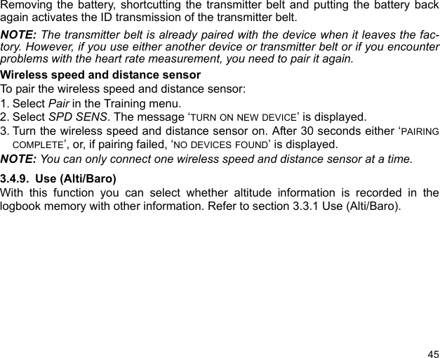 45Removing the battery, shortcutting the transmitter belt and putting the battery backagain activates the ID transmission of the transmitter belt.NOTE: The transmitter belt is already paired with the device when it leaves the fac-tory. However, if you use either another device or transmitter belt or if you encounterproblems with the heart rate measurement, you need to pair it again.Wireless speed and distance sensorTo pair the wireless speed and distance sensor:1. Select Pair in the Training menu.2. Select SPD SENS. The message ‘TURN ON NEW DEVICE’ is displayed.3. Turn the wireless speed and distance sensor on. After 30 seconds either ‘PAIRINGCOMPLETE’, or, if pairing failed, ‘NO DEVICES FOUND’ is displayed.NOTE: You can only connect one wireless speed and distance sensor at a time.3.4.9. Use (Alti/Baro)With this function you can select whether altitude information is recorded in thelogbook memory with other information. Refer to section 3.3.1 Use (Alti/Baro). 