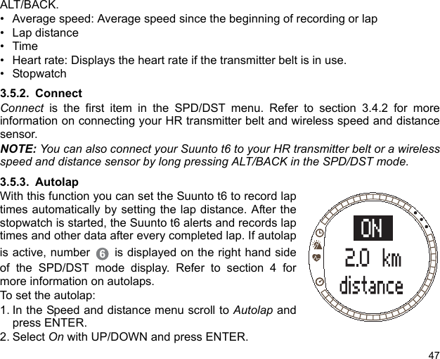 47ALT/BACK.• Average speed: Average speed since the beginning of recording or lap• Lap distance•Time• Heart rate: Displays the heart rate if the transmitter belt is in use.• Stopwatch3.5.2. ConnectConnect is the first item in the SPD/DST menu. Refer to section 3.4.2 for moreinformation on connecting your HR transmitter belt and wireless speed and distancesensor.NOTE: You can also connect your Suunto t6 to your HR transmitter belt or a wirelessspeed and distance sensor by long pressing ALT/BACK in the SPD/DST mode.3.5.3. AutolapWith this function you can set the Suunto t6 to record laptimes automatically by setting the lap distance. After thestopwatch is started, the Suunto t6 alerts and records laptimes and other data after every completed lap. If autolapis active, number  is displayed on the right hand sideof the SPD/DST mode display. Refer to section 4 formore information on autolaps. To set the autolap:1. In the Speed and distance menu scroll to Autolap andpress ENTER.2. Select On with UP/DOWN and press ENTER. 