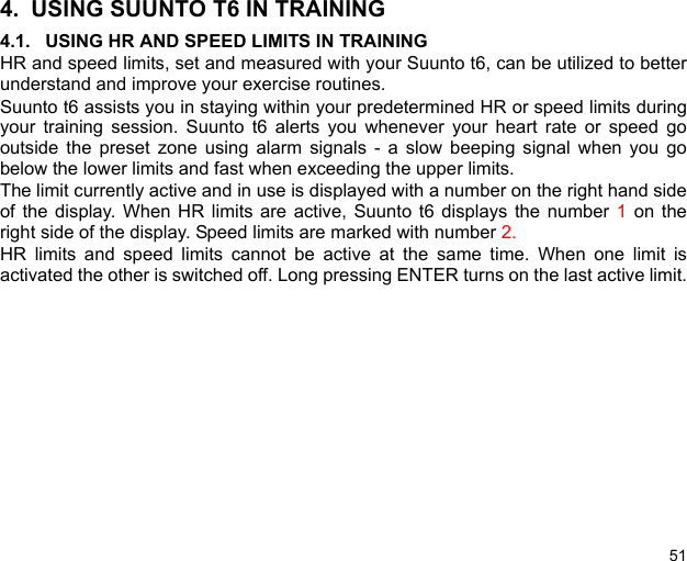 514. USING SUUNTO T6 IN TRAINING4.1. USING HR AND SPEED LIMITS IN TRAININGHR and speed limits, set and measured with your Suunto t6, can be utilized to betterunderstand and improve your exercise routines. Suunto t6 assists you in staying within your predetermined HR or speed limits duringyour training session. Suunto t6 alerts you whenever your heart rate or speed gooutside the preset zone using alarm signals - a slow beeping signal when you gobelow the lower limits and fast when exceeding the upper limits.The limit currently active and in use is displayed with a number on the right hand sideof the display. When HR limits are active, Suunto t6 displays the number 1 on theright side of the display. Speed limits are marked with number 2. HR limits and speed limits cannot be active at the same time. When one limit isactivated the other is switched off. Long pressing ENTER turns on the last active limit.