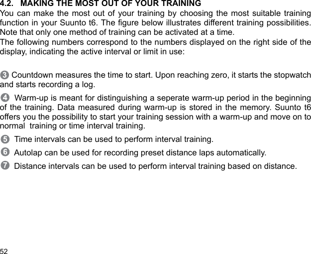 524.2. MAKING THE MOST OUT OF YOUR TRAININGYou can make the most out of your training by choosing the most suitable trainingfunction in your Suunto t6. The figure below illustrates different training possibilities.Note that only one method of training can be activated at a time.The following numbers correspond to the numbers displayed on the right side of thedisplay, indicating the active interval or limit in use:  Countdown measures the time to start. Upon reaching zero, it starts the stopwatchand starts recording a log.  Warm-up is meant for distinguishing a seperate warm-up period in the beginningof the training. Data measured during warm-up is stored in the memory. Suunto t6offers you the possibility to start your training session with a warm-up and move on tonormal  training or time interval training.  Time intervals can be used to perform interval training.  Autolap can be used for recording preset distance laps automatically.  Distance intervals can be used to perform interval training based on distance.