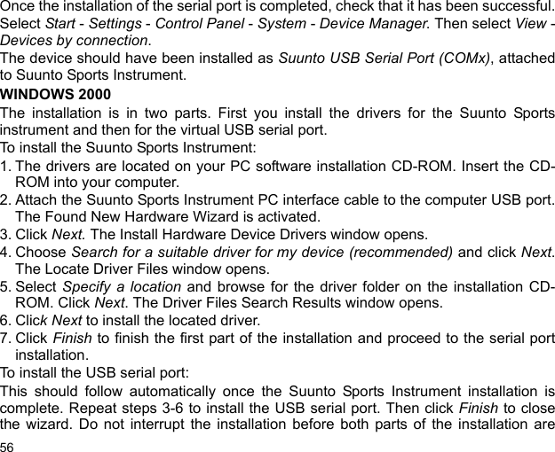 56Once the installation of the serial port is completed, check that it has been successful.Select Start - Settings - Control Panel - System - Device Manager. Then select View -Devices by connection.The device should have been installed as Suunto USB Serial Port (COMx), attachedto Suunto Sports Instrument.WINDOWS 2000The installation is in two parts. First you install the drivers for the Suunto Sportsinstrument and then for the virtual USB serial port.To install the Suunto Sports Instrument:1. The drivers are located on your PC software installation CD-ROM. Insert the CD-ROM into your computer.2. Attach the Suunto Sports Instrument PC interface cable to the computer USB port.The Found New Hardware Wizard is activated.3. Click Next. The Install Hardware Device Drivers window opens.4. Choose Search for a suitable driver for my device (recommended) and click Next.The Locate Driver Files window opens.5. Select Specify a location and browse for the driver folder on the installation CD-ROM. Click Next. The Driver Files Search Results window opens.6. Click Next to install the located driver. 7. Click Finish to finish the first part of the installation and proceed to the serial portinstallation.To install the USB serial port:This should follow automatically once the Suunto Sports Instrument installation iscomplete. Repeat steps 3-6 to install the USB serial port. Then click Finish to closethe wizard. Do not interrupt the installation before both parts of the installation are