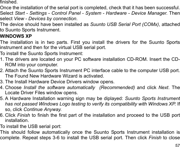 57finished. Once the installation of the serial port is completed, check that it has been successful.Select Start - Settings - Control Panel - System - Hardware - Device Manager. Thenselect View - Devices by connection.The device should have been installed as Suunto USB Serial Port (COMx), attachedto Suunto Sports Instrument.WINDOWS XPThe installation is in two parts. First you install the drivers for the Suunto Sportsinstrument and then for the virtual USB serial port.To install the Suunto Sports Instrument:1. The drivers are located on your PC software installation CD-ROM. Insert the CD-ROM into your computer.2. Attach the Suunto Sports Instrument PC interface cable to the computer USB port.The Found New Hardware Wizard is activated.3. The Install Hardware Device Drivers window opens.4. Choose  Install the software automatically  (Recommended) and click Next. TheLocate Driver Files window opens.5. A Hardware Installation warning sign may be diplayed: Suunto Sports Instrumenthas not passed Windows Logo testing to verify its compatibility with Windows XP. Ifso, click Continue Anyway. 6. Click Finish to finish the first part of the installation and proceed to the USB portinstallation.To install the USB serial port:This should follow automatically once the Suunto Sports Instrument installation iscomplete. Repeat steps 3-6 to install the USB serial port. Then click Finish to close