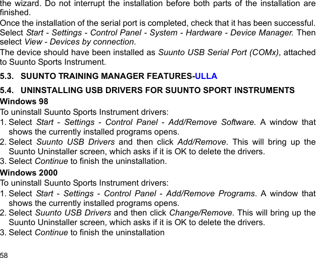 58the wizard. Do not interrupt the installation before both parts of the installation arefinished. Once the installation of the serial port is completed, check that it has been successful.Select Start - Settings - Control Panel - System - Hardware - Device Manager. Thenselect View - Devices by connection.The device should have been installed as Suunto USB Serial Port (COMx), attachedto Suunto Sports Instrument.5.3. SUUNTO TRAINING MANAGER FEATURES-ULLA5.4. UNINSTALLING USB DRIVERS FOR SUUNTO SPORT INSTRUMENTSWindows 98To uninstall Suunto Sports Instrument drivers:1. Select  Start - Settings - Control Panel - Add/Remove Software. A window thatshows the currently installed programs opens.2. Select  Suunto USB Drivers and then click Add/Remove. This will bring up theSuunto Uninstaller screen, which asks if it is OK to delete the drivers.3. Select Continue to finish the uninstallation.Windows 2000To uninstall Suunto Sports Instrument drivers:1. Select  Start - Settings - Control Panel - Add/Remove Programs. A window thatshows the currently installed programs opens.2. Select Suunto USB Drivers and then click Change/Remove. This will bring up theSuunto Uninstaller screen, which asks if it is OK to delete the drivers.3. Select Continue to finish the uninstallation