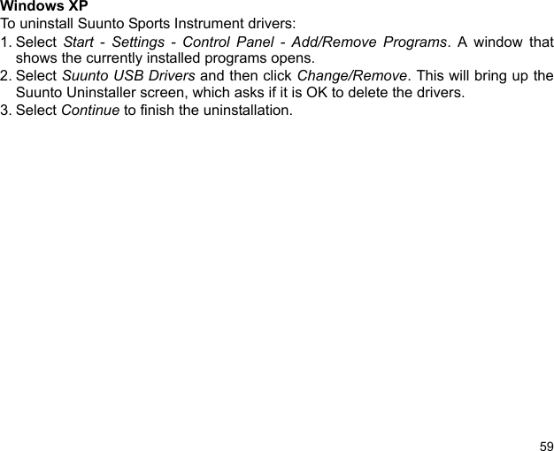 59Windows XPTo uninstall Suunto Sports Instrument drivers:1. Select  Start - Settings - Control Panel - Add/Remove Programs. A window thatshows the currently installed programs opens.2. Select Suunto USB Drivers and then click Change/Remove. This will bring up theSuunto Uninstaller screen, which asks if it is OK to delete the drivers.3. Select Continue to finish the uninstallation.