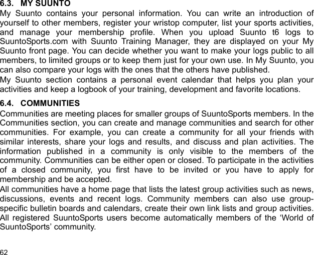 626.3. MY SUUNTOMy Suunto contains your personal information. You can write an introduction ofyourself to other members, register your wristop computer, list your sports activities,and manage your membership profile. When you upload Suunto t6 logs toSuuntoSports.com with Suunto Training Manager, they are displayed on your MySuunto front page. You can decide whether you want to make your logs public to allmembers, to limited groups or to keep them just for your own use. In My Suunto, youcan also compare your logs with the ones that the others have published.My Suunto section contains a personal event calendar that helps you plan youractivities and keep a logbook of your training, development and favorite locations. 6.4. COMMUNITIESCommunities are meeting places for smaller groups of SuuntoSports members. In theCommunities section, you can create and manage communities and search for othercommunities. For example, you can create a community for all your friends withsimilar interests, share your logs and results, and discuss and plan activities. Theinformation published in a community is only visible to the members of thecommunity. Communities can be either open or closed. To participate in the activitiesof a closed community, you first have to be invited or you have to apply formembership and be accepted.All communities have a home page that lists the latest group activities such as news,discussions, events and recent logs. Community members can also use group-specific bulletin boards and calendars, create their own link lists and group activities.All registered SuuntoSports users become automatically members of the ‘World ofSuuntoSports’ community.