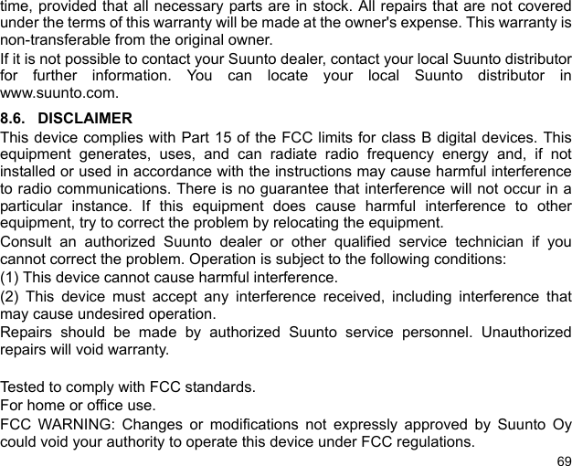 69time, provided that all necessary parts are in stock. All repairs that are not coveredunder the terms of this warranty will be made at the owner&apos;s expense. This warranty isnon-transferable from the original owner.If it is not possible to contact your Suunto dealer, contact your local Suunto distributorfor further information. You can locate your local Suunto distributor inwww.suunto.com.8.6. DISCLAIMERThis device complies with Part 15 of the FCC limits for class B digital devices. Thisequipment generates, uses, and can radiate radio frequency energy and, if notinstalled or used in accordance with the instructions may cause harmful interferenceto radio communications. There is no guarantee that interference will not occur in aparticular instance. If this equipment does cause harmful interference to otherequipment, try to correct the problem by relocating the equipment.Consult an authorized Suunto dealer or other qualified service technician if youcannot correct the problem. Operation is subject to the following conditions: (1) This device cannot cause harmful interference.(2) This device must accept any interference received, including interference thatmay cause undesired operation. Repairs should be made by authorized Suunto service personnel. Unauthorizedrepairs will void warranty.Tested to comply with FCC standards.For home or office use.FCC WARNING: Changes or modifications not expressly approved by Suunto Oycould void your authority to operate this device under FCC regulations.