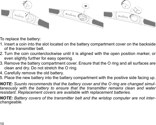 10To replace the battery:1. Insert a coin into the slot located on the battery compartment cover on the backsideof the transmitter belt.2. Turn the coin counterclockwise until it is aligned with the open position marker, oreven slightly further for easy opening.3. Remove the battery compartment cover. Ensure that the O ring and all surfaces areclean and dry. Do not stretch the O ring. 4. Carefully remove the old battery.5. Place the new battery into the battery compartment with the positive side facing up.NOTE: Suunto recommends that the battery cover and the O ring are changed simul-taneously with the battery to ensure that the transmitter remains clean and waterresistant. Replacement covers are available with replacement batteries.NOTE: Battery covers of the transmitter belt and the wristop computer are not inter-changeable.