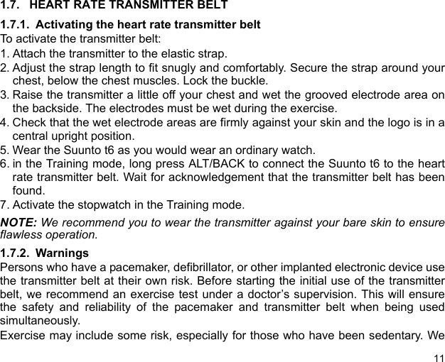 111.7. HEART RATE TRANSMITTER BELT1.7.1. Activating the heart rate transmitter beltTo activate the transmitter belt:1. Attach the transmitter to the elastic strap.2. Adjust the strap length to fit snugly and comfortably. Secure the strap around yourchest, below the chest muscles. Lock the buckle.3. Raise the transmitter a little off your chest and wet the grooved electrode area onthe backside. The electrodes must be wet during the exercise.4. Check that the wet electrode areas are firmly against your skin and the logo is in acentral upright position.5. Wear the Suunto t6 as you would wear an ordinary watch.6. in the Training mode, long press ALT/BACK to connect the Suunto t6 to the heartrate transmitter belt. Wait for acknowledgement that the transmitter belt has beenfound.7. Activate the stopwatch in the Training mode.NOTE: We recommend you to wear the transmitter against your bare skin to ensureflawless operation. 1.7.2. WarningsPersons who have a pacemaker, defibrillator, or other implanted electronic device usethe transmitter belt at their own risk. Before starting the initial use of the transmitterbelt, we recommend an exercise test under a doctor’s supervision. This will ensurethe safety and reliability of the pacemaker and transmitter belt when being usedsimultaneously.Exercise may include some risk, especially for those who have been sedentary. We
