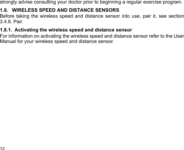 12strongly advise consulting your doctor prior to beginning a regular exercise program.1.8. WIRELESS SPEED AND DISTANCE SENSORSBefore taking the wireless speed and distance sensor into use, pair it, see section3.4.8. Pair.1.8.1. Activating the wireless speed and distance sensorFor information on activating the wireless speed and distance sensor refer to the UserManual for your wireless speed and distance sensor.