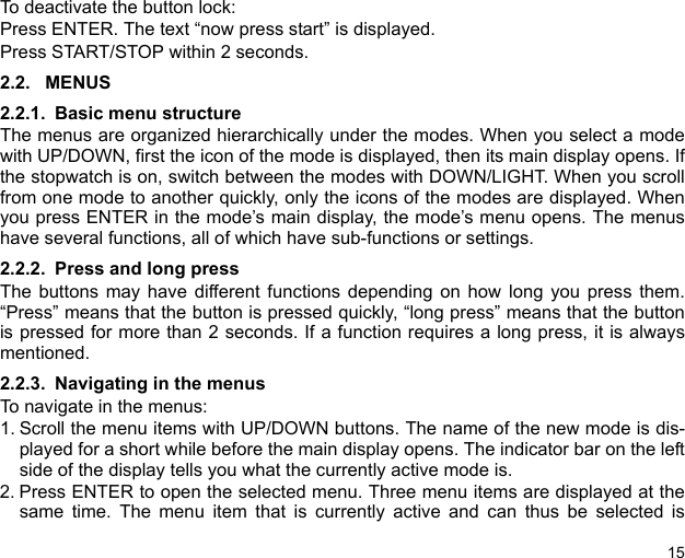 15To deactivate the button lock:Press ENTER. The text “now press start” is displayed.Press START/STOP within 2 seconds.2.2. MENUS2.2.1. Basic menu structureThe menus are organized hierarchically under the modes. When you select a modewith UP/DOWN, first the icon of the mode is displayed, then its main display opens. Ifthe stopwatch is on, switch between the modes with DOWN/LIGHT. When you scrollfrom one mode to another quickly, only the icons of the modes are displayed. Whenyou press ENTER in the mode’s main display, the mode’s menu opens. The menushave several functions, all of which have sub-functions or settings.2.2.2. Press and long pressThe buttons may have different functions depending on how long you press them.“Press” means that the button is pressed quickly, “long press” means that the buttonis pressed for more than 2 seconds. If a function requires a long press, it is alwaysmentioned.2.2.3. Navigating in the menusTo navigate in the menus:1. Scroll the menu items with UP/DOWN buttons. The name of the new mode is dis-played for a short while before the main display opens. The indicator bar on the leftside of the display tells you what the currently active mode is.2. Press ENTER to open the selected menu. Three menu items are displayed at thesame time. The menu item that is currently active and can thus be selected is
