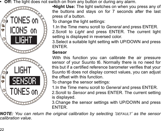 22•Off: The light does not switch on from any button or during any alarm.•Night Use: The light switches on when you press any ofthe buttons and stays on for 7 seconds after the lastpress of a button.To change the light settings:1.In the Time menu scroll to General and press ENTER.2.Scroll to Light and press ENTER. The current lightsetting is displayed in reversed color.3.Select a suitable light setting with UP/DOWN and pressENTER.SensorWith this function you can calibrate the air pressuresensor of your Suunto t6. Normally there is no need forthis but if a certified reference barometer verifies that yourSuunto t6 does not display correct values, you can adjustthe offset with this function.To change the sensor settings:1.In the Time menu scroll to General and press ENTER.2.Scroll to Sensor and press ENTER. The current settingis displayed.3.Change the sensor settings with UP/DOWN and pressENTER.NOTE:  You can return the original calibration by selecting ‘DEFAULT’ as the sensorcalibration value.