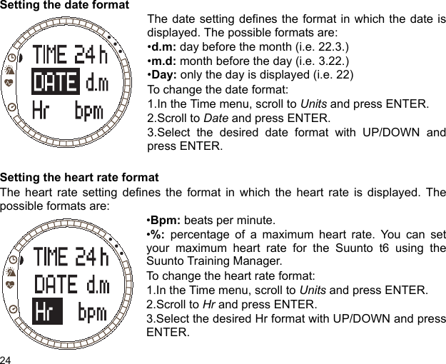 24Setting the date formatThe date setting defines the format in which the date isdisplayed. The possible formats are:•d.m: day before the month (i.e. 22.3.)•m.d: month before the day (i.e. 3.22.)•Day: only the day is displayed (i.e. 22)To change the date format:1.In the Time menu, scroll to Units and press ENTER.2.Scroll to Date and press ENTER.3.Select the desired date format with UP/DOWN andpress ENTER.Setting the heart rate formatThe heart rate setting defines the format in which the heart rate is displayed. Thepossible formats are:•Bpm: beats per minute.•%: percentage of a maximum heart rate. You can setyour maximum heart rate for the Suunto t6 using theSuunto Training Manager.To change the heart rate format:1.In the Time menu, scroll to Units and press ENTER.2.Scroll to Hr and press ENTER.3.Select the desired Hr format with UP/DOWN and pressENTER.