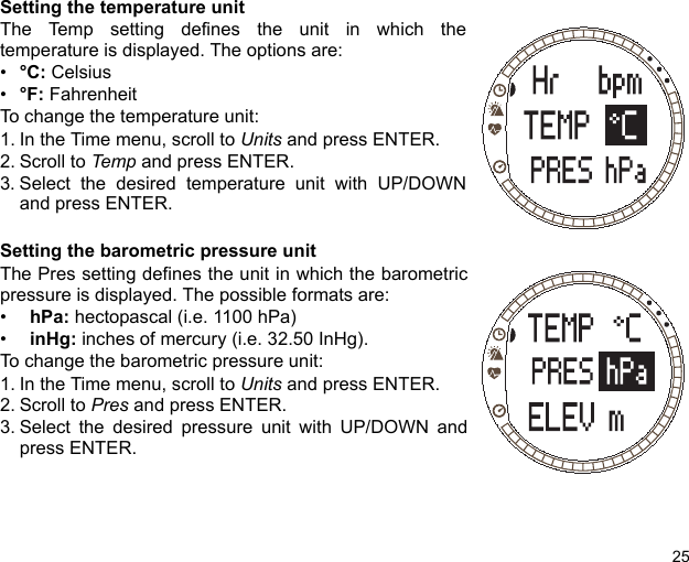 25Setting the temperature unitThe Temp setting defines the unit in which thetemperature is displayed. The options are:•°C: Celsius•°F: Fahrenheit To change the temperature unit:1. In the Time menu, scroll to Units and press ENTER.2. Scroll to Temp and press ENTER.3. Select the desired temperature unit with UP/DOWNand press ENTER.Setting the barometric pressure unitThe Pres setting defines the unit in which the barometricpressure is displayed. The possible formats are: •  hPa: hectopascal (i.e. 1100 hPa) •  inHg: inches of mercury (i.e. 32.50 InHg).To change the barometric pressure unit:1. In the Time menu, scroll to Units and press ENTER.2. Scroll to Pres and press ENTER.3. Select the desired pressure unit with UP/DOWN andpress ENTER.