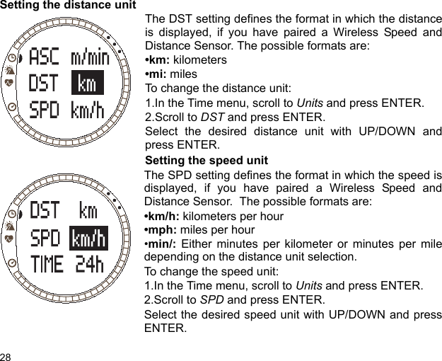 28Setting the distance unit The DST setting defines the format in which the distanceis displayed, if you have paired a Wireless Speed andDistance Sensor. The possible formats are:•km: kilometers•mi: milesTo change the distance unit:1.In the Time menu, scroll to Units and press ENTER.2.Scroll to DST and press ENTER.Select the desired distance unit with UP/DOWN andpress ENTER.Setting the speed unitThe SPD setting defines the format in which the speed isdisplayed, if you have paired a Wireless Speed andDistance Sensor.  The possible formats are:•km/h: kilometers per hour•mph: miles per hour•min/: Either minutes per kilometer or minutes per miledepending on the distance unit selection.To change the speed unit:1.In the Time menu, scroll to Units and press ENTER.2.Scroll to SPD and press ENTER.Select the desired speed unit with UP/DOWN and pressENTER.
