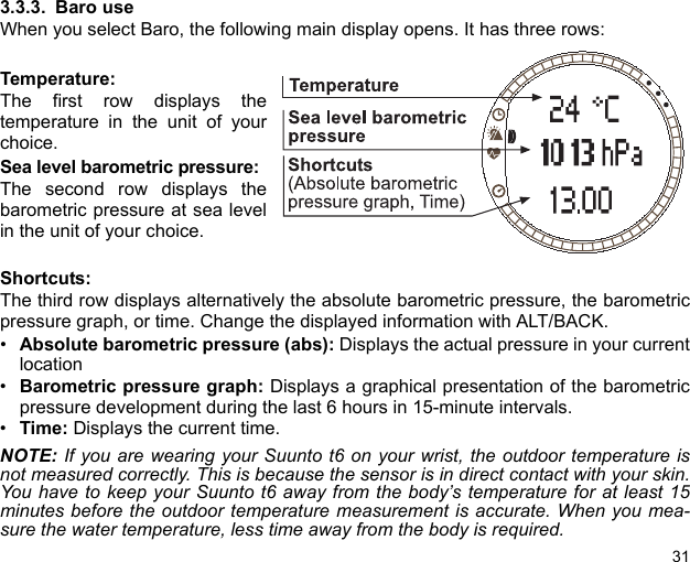 313.3.3. Baro useWhen you select Baro, the following main display opens. It has three rows:Temperature:The first row displays thetemperature in the unit of yourchoice.Sea level barometric pressure:The second row displays thebarometric pressure at sea levelin the unit of your choice.Shortcuts:The third row displays alternatively the absolute barometric pressure, the barometricpressure graph, or time. Change the displayed information with ALT/BACK.•Absolute barometric pressure (abs): Displays the actual pressure in your currentlocation•Barometric pressure graph: Displays a graphical presentation of the barometricpressure development during the last 6 hours in 15-minute intervals.•Time: Displays the current time.NOTE: If you are wearing your Suunto t6 on your wrist, the outdoor temperature isnot measured correctly. This is because the sensor is in direct contact with your skin.You have to keep your Suunto t6 away from the body’s temperature for at least 15minutes before the outdoor temperature measurement is accurate. When you mea-sure the water temperature, less time away from the body is required.