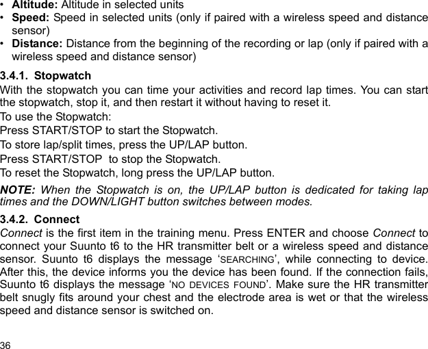 36•Altitude: Altitude in selected units•Speed: Speed in selected units (only if paired with a wireless speed and distancesensor)•Distance: Distance from the beginning of the recording or lap (only if paired with awireless speed and distance sensor)3.4.1. StopwatchWith the stopwatch you can time your activities and record lap times. You can startthe stopwatch, stop it, and then restart it without having to reset it. To use the Stopwatch:Press START/STOP to start the Stopwatch.To store lap/split times, press the UP/LAP button.Press START/STOP  to stop the Stopwatch.To reset the Stopwatch, long press the UP/LAP button. NOTE:  When the Stopwatch is on, the UP/LAP button is dedicated for taking laptimes and the DOWN/LIGHT button switches between modes.3.4.2. ConnectConnect is the first item in the training menu. Press ENTER and choose Connect toconnect your Suunto t6 to the HR transmitter belt or a wireless speed and distancesensor. Suunto t6 displays the message ‘SEARCHING’, while connecting to device.After this, the device informs you the device has been found. If the connection fails,Suunto t6 displays the message ‘NO DEVICES FOUND’. Make sure the HR transmitterbelt snugly fits around your chest and the electrode area is wet or that the wirelessspeed and distance sensor is switched on.