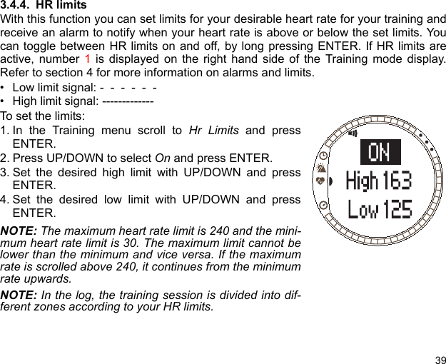 393.4.4. HR limitsWith this function you can set limits for your desirable heart rate for your training andreceive an alarm to notify when your heart rate is above or below the set limits. Youcan toggle between HR limits on and off, by long pressing ENTER. If HR limits areactive, number 1 is displayed on the right hand side of the Training mode display.Refer to section 4 for more information on alarms and limits. • Low limit signal: -  -  -  -  -  -   • High limit signal: -------------To set the limits:1. In the Training menu scroll to Hr Limits and pressENTER.2. Press UP/DOWN to select On and press ENTER.3. Set the desired high limit with UP/DOWN and pressENTER.4. Set the desired low limit with UP/DOWN and pressENTER.NOTE: The maximum heart rate limit is 240 and the mini-mum heart rate limit is 30. The maximum limit cannot belower than the minimum and vice versa. If the maximumrate is scrolled above 240, it continues from the minimumrate upwards.NOTE: In the log, the training session is divided into dif-ferent zones according to your HR limits.