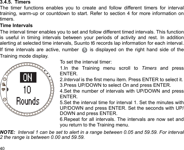 403.4.5. TimersThe timer functions enables you to create and follow different timers for intervaltraining, warm-up or countdown to start. Refer to section 4 for more information ontimers. Time IntervalsThe interval timer enables you to set and follow different timed intervals. This functionis useful in timing intervals between your periods of activity and rest. In additionalerting at selected time intervals, Suunto t6 records lap information for each interval.If time intervals are active, number  is displayed on the right hand side of theTraining mode display.To set the interval timer:1.In the Training menu scroll to Timers and pressENTER.2.Interval is the first menu item. Press ENTER to select it.3.Press UP/DOWN to select On and press ENTER.4.Set the number of intervals with UP/DOWN and pressENTER.5.Set the interval time for interval 1. Set the minutes withUP/DOWN and press ENTER. Set the seconds with UP/DOWN and press ENTER.6.Repeat for all intervals. The intervals are now set andyou return to the Training menu.NOTE:  Interval 1 can be set to alert in a range between 0.05 and 59.59. For interval2 the range is between 0.00 and 59.59.
