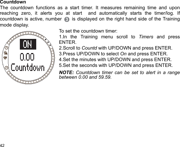 42CountdownThe countdown functions as a start timer. It measures remaining time and uponreaching zero, it alerts you at start  and automatically starts the timer/log. Ifcountdown is active, number  is displayed on the right hand side of the Trainingmode display.To set the countdown timer:1.In the Training menu scroll to Timers and pressENTER.2.Scroll to Countd with UP/DOWN and press ENTER. 3.Press UP/DOWN to select On and press ENTER.4.Set the minutes with UP/DOWN and press ENTER. 5.Set the seconds with UP/DOWN and press ENTER.NOTE: Countdown timer can be set to alert in a rangebetween 0.00 and 59.59. 