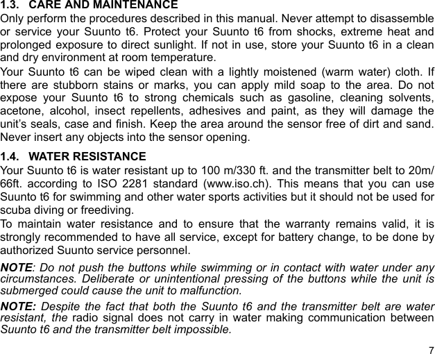 71.3. CARE AND MAINTENANCEOnly perform the procedures described in this manual. Never attempt to disassembleor service your Suunto t6. Protect your Suunto t6 from shocks, extreme heat andprolonged exposure to direct sunlight. If not in use, store your Suunto t6 in a cleanand dry environment at room temperature.Your Suunto t6 can be wiped clean with a lightly moistened (warm water) cloth. Ifthere are stubborn stains or marks, you can apply mild soap to the area. Do notexpose your Suunto t6 to strong chemicals such as gasoline, cleaning solvents,acetone, alcohol, insect repellents, adhesives and paint, as they will damage theunit’s seals, case and finish. Keep the area around the sensor free of dirt and sand.Never insert any objects into the sensor opening.1.4. WATER RESISTANCEYour Suunto t6 is water resistant up to 100 m/330 ft. and the transmitter belt to 20m/66ft. according to ISO 2281 standard (www.iso.ch). This means that you can useSuunto t6 for swimming and other water sports activities but it should not be used forscuba diving or freediving.To maintain water resistance and to ensure that the warranty remains valid, it isstrongly recommended to have all service, except for battery change, to be done byauthorized Suunto service personnel.NOTE: Do not push the buttons while swimming or in contact with water under anycircumstances. Deliberate or unintentional pressing of the buttons while the unit issubmerged could cause the unit to malfunction.NOTE: Despite the fact that both the Suunto t6 and the transmitter belt are waterresistant, the radio signal does not carry in water making communication betweenSuunto t6 and the transmitter belt impossible. 
