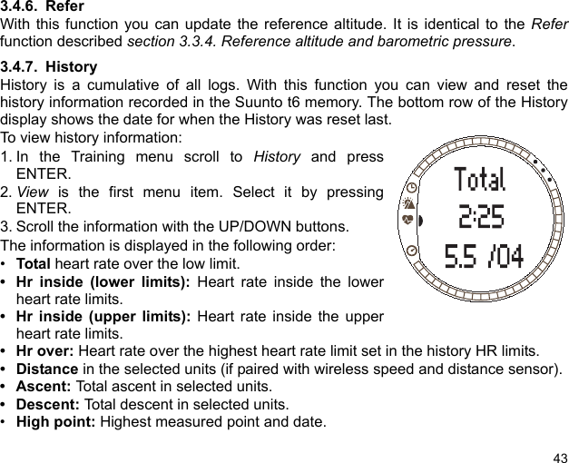 433.4.6. ReferWith this function you can update the reference altitude. It is identical to the Referfunction described section 3.3.4. Reference altitude and barometric pressure. 3.4.7. HistoryHistory is a cumulative of all logs. With this function you can view and reset thehistory information recorded in the Suunto t6 memory. The bottom row of the Historydisplay shows the date for when the History was reset last.To view history information:1. In the Training menu scroll to History and pressENTER.2. View is the first menu item. Select it by pressingENTER.3. Scroll the information with the UP/DOWN buttons.The information is displayed in the following order:•Total heart rate over the low limit.• Hr inside (lower limits): Heart rate inside the lowerheart rate limits.• Hr inside (upper limits): Heart rate inside the upperheart rate limits.•Hr over: Heart rate over the highest heart rate limit set in the history HR limits. •Distance in the selected units (if paired with wireless speed and distance sensor). • Ascent: Total ascent in selected units. • Descent: Total descent in selected units.•High point: Highest measured point and date.