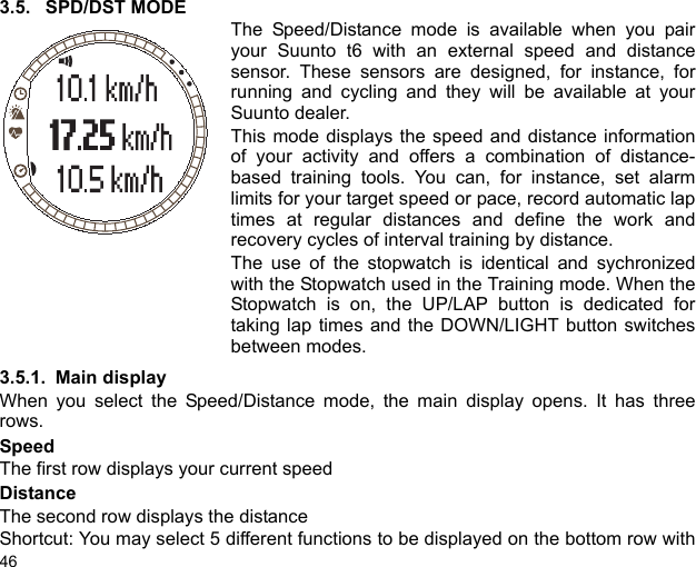 463.5. SPD/DST MODEThe Speed/Distance mode is available when you pairyour Suunto t6 with an external speed and distancesensor. These sensors are designed, for instance, forrunning and cycling and they will be available at yourSuunto dealer.This mode displays the speed and distance informationof your activity and offers a combination of distance-based training tools. You can, for instance, set alarmlimits for your target speed or pace, record automatic laptimes at regular distances and define the work andrecovery cycles of interval training by distance.The use of the stopwatch is identical and sychronizedwith the Stopwatch used in the Training mode. When theStopwatch is on, the UP/LAP button is dedicated fortaking lap times and the DOWN/LIGHT button switchesbetween modes.3.5.1. Main displayWhen you select the Speed/Distance mode, the main display opens. It has threerows.SpeedThe first row displays your current speedDistanceThe second row displays the distanceShortcut: You may select 5 different functions to be displayed on the bottom row with