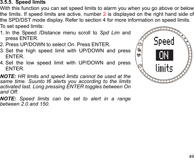 493.5.5. Speed limitsWith this function you can set speed limits to alarm you when you go above or belowthe limits. If speed limits are active, number 2 is displayed on the right hand side ofthe SPD/DST mode display. Refer to section 4 for more information on speed limits.To set speed limits:1. In the Speed /Distance menu scroll to Spd Lim andpress ENTER.2. Press UP/DOWN to select On. Press ENTER.3. Set the high speed limit with UP/DOWN and pressENTER.4. Set the low speed limit with UP/DOWN and pressENTER.NOTE: HR limits and speed limits cannot be used at thesame time. Suunto t6 alerts you according to the limitsactivated last. Long pressing ENTER toggles between Onand Off.NOTE: Speed limits can be set to alert in a rangebetween 2.0 and 150. 