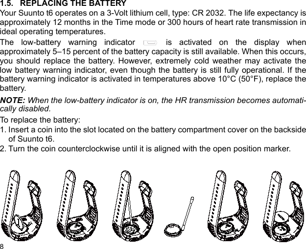 81.5. REPLACING THE BATTERYYour Suunto t6 operates on a 3-Volt lithium cell, type: CR 2032. The life expectancy isapproximately 12 months in the Time mode or 300 hours of heart rate transmission inideal operating temperatures.The low-battery warning indicator   is activated on the display whenapproximately 5–15 percent of the battery capacity is still available. When this occurs,you should replace the battery. However, extremely cold weather may activate thelow battery warning indicator, even though the battery is still fully operational. If thebattery warning indicator is activated in temperatures above 10°C (50°F), replace thebattery.NOTE: When the low-battery indicator is on, the HR transmission becomes automati-cally disabled.To replace the battery:1. Insert a coin into the slot located on the battery compartment cover on the backsideof Suunto t6.2. Turn the coin counterclockwise until it is aligned with the open position marker.