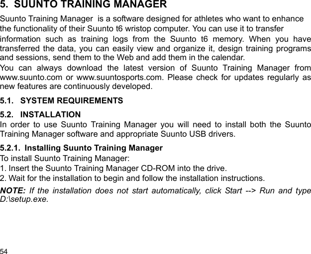 545. SUUNTO TRAINING MANAGERSuunto Training Manager  is a software designed for athletes who want to enhancethe functionality of their Suunto t6 wristop computer. You can use it to transferinformation such as training logs from the Suunto t6 memory. When you havetransferred the data, you can easily view and organize it, design training programsand sessions, send them to the Web and add them in the calendar.You can always download the latest version of Suunto Training Manager fromwww.suunto.com or www.suuntosports.com. Please check for updates regularly asnew features are continuously developed.5.1. SYSTEM REQUIREMENTS5.2. INSTALLATIONIn order to use Suunto Training Manager you will need to install both the SuuntoTraining Manager software and appropriate Suunto USB drivers.5.2.1. Installing Suunto Training ManagerTo install Suunto Training Manager:1. Insert the Suunto Training Manager CD-ROM into the drive.2. Wait for the installation to begin and follow the installation instructions.NOTE: If the installation does not start automatically, click Start --&gt; Run and typeD:\setup.exe.