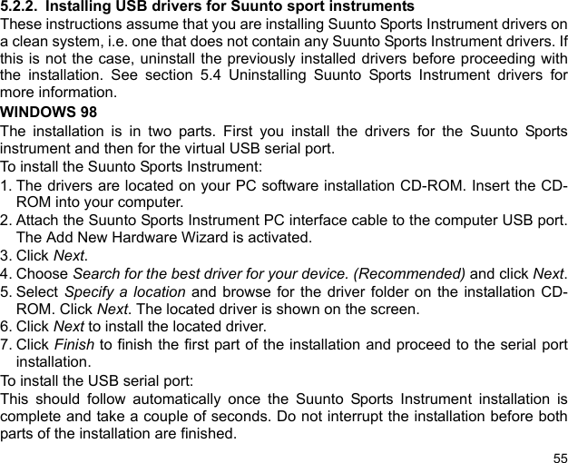555.2.2. Installing USB drivers for Suunto sport instrumentsThese instructions assume that you are installing Suunto Sports Instrument drivers ona clean system, i.e. one that does not contain any Suunto Sports Instrument drivers. Ifthis is not the case, uninstall the previously installed drivers before proceeding withthe installation. See section 5.4 Uninstalling Suunto Sports Instrument drivers formore information.WINDOWS 98The installation is in two parts. First you install the drivers for the Suunto Sportsinstrument and then for the virtual USB serial port.To install the Suunto Sports Instrument:1. The drivers are located on your PC software installation CD-ROM. Insert the CD-ROM into your computer.2. Attach the Suunto Sports Instrument PC interface cable to the computer USB port.The Add New Hardware Wizard is activated.3. Click Next.4. Choose Search for the best driver for your device. (Recommended) and click Next.5. Select  Specify a location and browse for the driver folder on the installation CD-ROM. Click Next. The located driver is shown on the screen.6. Click Next to install the located driver.7. Click Finish to finish the first part of the installation and proceed to the serial portinstallation.To install the USB serial port:This should follow automatically once the Suunto Sports Instrument installation iscomplete and take a couple of seconds. Do not interrupt the installation before bothparts of the installation are finished.