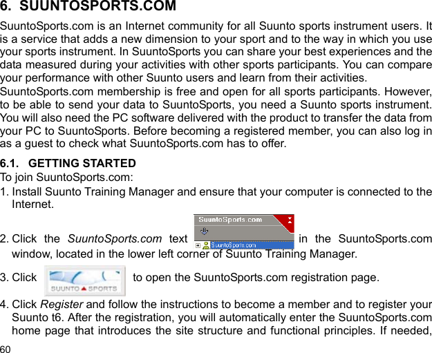 606. SUUNTOSPORTS.COMSuuntoSports.com is an Internet community for all Suunto sports instrument users. Itis a service that adds a new dimension to your sport and to the way in which you useyour sports instrument. In SuuntoSports you can share your best experiences and thedata measured during your activities with other sports participants. You can compareyour performance with other Suunto users and learn from their activities. SuuntoSports.com membership is free and open for all sports participants. However,to be able to send your data to SuuntoSports, you need a Suunto sports instrument.You will also need the PC software delivered with the product to transfer the data fromyour PC to SuuntoSports. Before becoming a registered member, you can also log inas a guest to check what SuuntoSports.com has to offer.6.1. GETTING STARTEDTo join SuuntoSports.com:1. Install Suunto Training Manager and ensure that your computer is connected to theInternet. 2. Click the SuuntoSports.com text in the SuuntoSports.comwindow, located in the lower left corner of Suunto Training Manager. 3. Click   to open the SuuntoSports.com registration page.4. Click Register and follow the instructions to become a member and to register yourSuunto t6. After the registration, you will automatically enter the SuuntoSports.comhome page that introduces the site structure and functional principles. If needed,