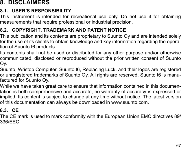 678. DISCLAIMERS8.1. USER’S RESPONSIBILITYThis instrument is intended for recreational use only. Do not use it for obtainingmeasurements that require professional or industrial precision.8.2. COPYRIGHT, TRADEMARK AND PATENT NOTICEThis publication and its contents are proprietary to Suunto Oy and are intended solelyfor the use of its clients to obtain knowledge and key information regarding the opera-tion of Suunto t6 products. Its contents shall not be used or distributed for any other purpose and/or otherwisecommunicated, disclosed or reproduced without the prior written consent of SuuntoOy. Suunto, Wristop Computer, Suunto t6, Replacing Luck, and their logos are registeredor unregistered trademarks of Suunto Oy. All rights are reserved. Suunto t6 is manu-factured for Suunto Oy. While we have taken great care to ensure that information contained in this documen-tation is both comprehensive and accurate, no warranty of accuracy is expressed orimplied. Its content is subject to change at any time without notice. The latest versionof this documentation can always be downloaded in www.suunto.com.8.3. CEThe CE mark is used to mark conformity with the European Union EMC directives 89/336/EEC.