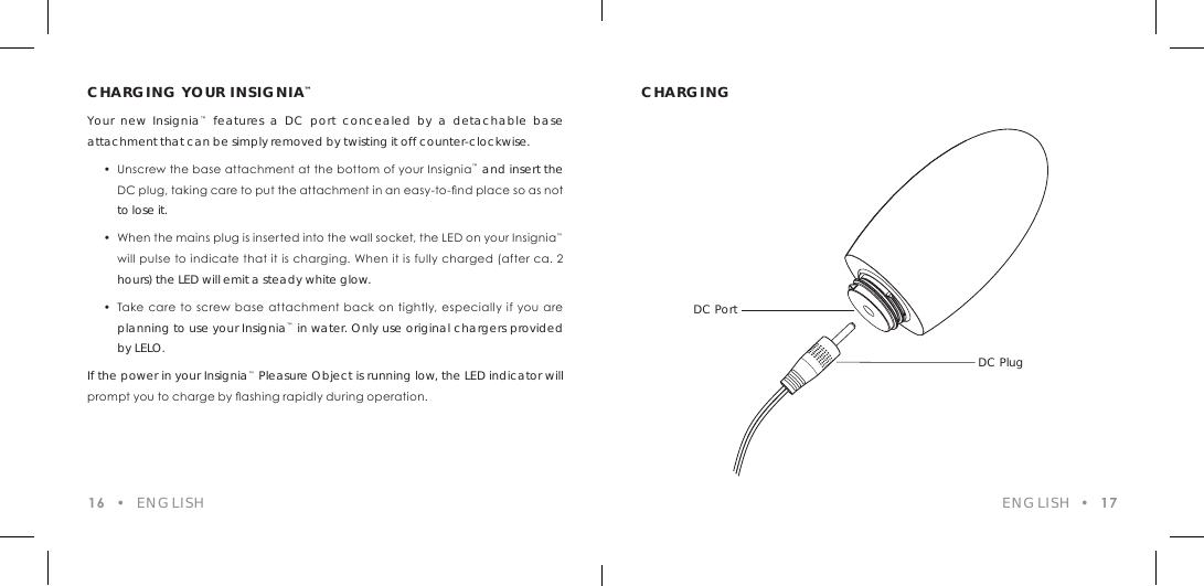 CHARGING YOUR INSIGNIA&trade;Your new Insignia&trade; features a DC port concealed by a detachable base attachment that can be simply removed by twisting it off counter-clockwise.    &bull;  Unscrew the base attachment at the bottom of your Insignia&trade; and insert the    DC plug, taking care to put the attachment in an easy-to-nd place so as not  to lose it.  &bull;  When the mains plug is inserted into the wall socket, the LED on your Insignia&trade;    will pulse to indicate that it is charging. When it is fully charged (after ca. 2  hours) the LED will emit a steady white glow.  &bull;  Take care to screw base attachment back on tightly, especially if you are  planning to use your Insignia&trade; in water. Only use original chargers provided  by LELO.If the power in your Insignia&trade; Pleasure Object is running low, the LED indicator will prompt you to charge by ashing rapidly during operation.CHARGING16  &bull;  ENGLISH ENGLISH  &bull;  17DC PortDC Plug