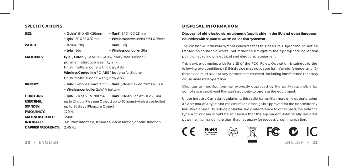 SPECIFICATIONSSIZE: &bull; Oden&trade; 94 X 45 X 26mm  &bull; Tiani&trade; 84 X 42 X 28mm &bull; Lyla&trade; 80 X 33 X 32mm   &bull; Wireless controller 64 X 64 X 26mmWEIGHT: &bull; Oden&trade; 28g   &bull; Tiani&trade; 31g &bull; Lyla&trade; 36g  &bull; Wireless controller 30gMATERIALS:  Lyla&trade;, Oden&trade;, Tiani&trade;: PC-ABS / body-safe silicone /  polymer (retraction leash: Lyla&trade;)  Finish: matte silicone with glossy ABS Wireless Controller: PC-ABS / body-safe silicone  Finish: matte silicone with glossy ABSBATTERY: &bull; Lyla&trade; Li-lon 200 mAh 3.7 V  &bull; Tiani&trade;, Oden&trade; Li-lon 70 mAh 3.7 V &bull; Wireless controller 2xAAA batteryCHARGING: &bull; Lyla&trade; 2 h at 5.0 V 200 mA  &bull; Tiani&trade;, Oden&trade; 2 h at 5.0 V 70 mAUSER TIME:  up to 2 hours (Pleasure Object) up to 10 hours (wireless controller)STANDBY:  up to 90 days (Pleasure Object)FREQUENCY:  120 Hz MAX NOISE LEVEL:  <50dB INTERFACE:  3-button interface, 8 modes, 2-axis motion control functionCARRIER FREQUENCY:  2.4GHz DISPOSAL INFORMATIONDisposal of old electronic equipment (applicable in the EU and other European countries with separate waste collection systems):The crossed-out dustbin symbol indicates that this Pleasure Object should not be treated as household waste, but rather be brought to the appropriate collection point for recycling of electrical and electronic equipment.This device complies with Part 15 of the FCC Rules. Operation is subject to the following two conditions: (1) this device may not cause harmful interference, and (2) this device must accept any interference received, including interference that may cause undesired operation.compliance could void the user&rsquo;s authority to operate the equipment.Under Industry Canada regulations, this radio transmitter may only operate using an antenna of a type and maximum (or lesser) gain approved for the transmitter by Industry Canada. To reduce potential radio interference to other users, the antenna type and its gain should be so chosen that the equivalent isotropically radiated power (e.i.r.p.) is not more than that necessary for successful communication.20  &bull;  ENGLISH ENGLISH  &bull;  21