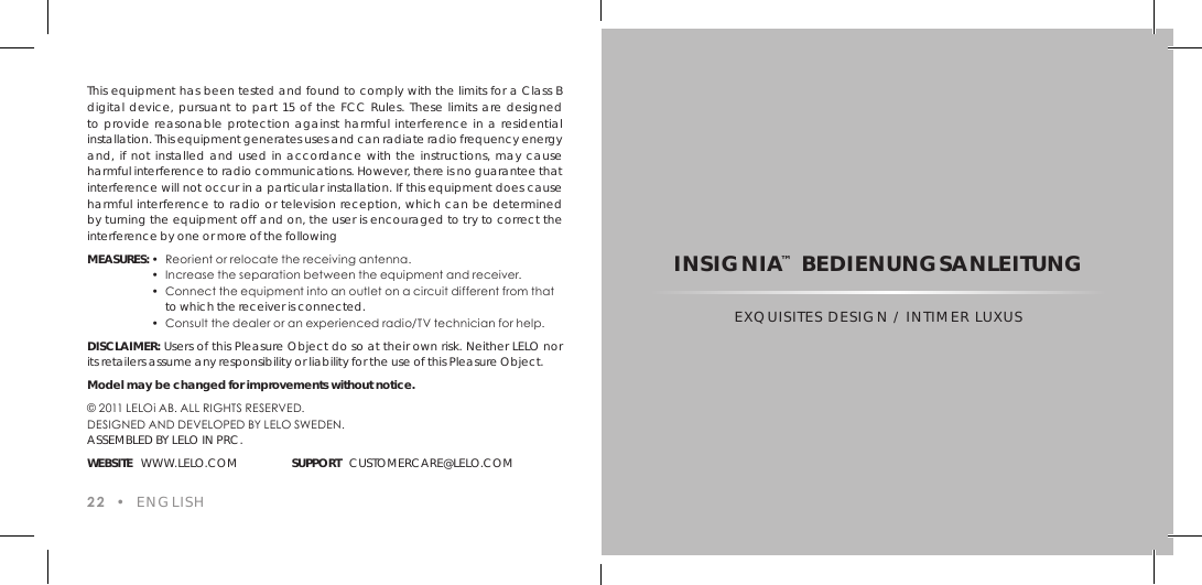 This equipment has been tested and found to comply with the limits for a Class B digital device, pursuant to part 15 of the FCC Rules. These limits are designed to provide reasonable protection against harmful interference in a residential installation. This equipment generates uses and can radiate radio frequency energy and, if not installed and used in accordance with the instructions, may cause harmful interference to radio communications. However, there is no guarantee that interference will not occur in a particular installation. If this equipment does cause harmful interference to radio or television reception, which can be determined by turning the equipment off and on, the user is encouraged to try to correct the interference by one or more of the followingMEASURES: &bull;  Reorient or relocate the receiving antenna.  &bull;  Increase the separation between the equipment and receiver.  &bull;  Connect the equipment into an outlet on a circuit different from that    to which the receiver is connected.  &bull;  Consult the dealer or an experienced radio/TV technician for help.DISCLAIMER: Users of this Pleasure Object do so at their own risk. Neither LELO nor its retailers assume any responsibility or liability for the use of this Pleasure Object.Model may be changed for improvements without notice.&copy; 2011 LELOi AB. ALL RIGHTS RESERVED.DESIGNED AND DEVELOPED BY LELO SWEDEN. ASSEMBLED BY LELO IN PRC.WEBSITE   WWW.LELO.COM SUPPORT   CUSTOMERCARE@LELO.COM22  &bull;  ENGLISHINSIGNIA&trade; BEDIENUNGSANLEITUNGEXQUISITES DESIGN / INTIMER LUXUS