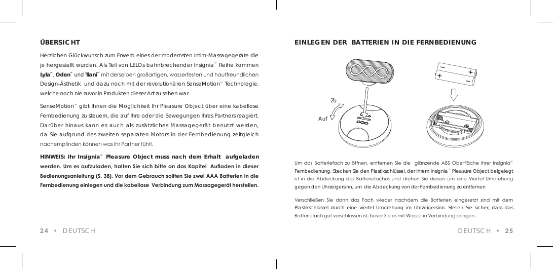 Um  das  Batteriefach  zu  &ouml;ffnen,  entfernen  Sie  die    gl&auml;nzende  ABS  Ober&auml;che  Ihrer  Insignia&trade; Fernbedienung. Stecken Sie den Plastikschl&uuml;ssel, der Ihrem Insignia&trade; Pleasure Object beigelegt ist  in  die  Abdeckung  des  Batteriefaches  und  drehen Sie  diesen  um  eine  Viertel  Umdrehung gegen den Uhrzeigersinn, um  die Abdeckung von der Fernbedienung zu entfernenVerschlie&szlig;en  Sie  dann  das  Fach  wieder  nachdem  die  Batterien  eingesetzt  sind  mit  dem Plastikschl&uuml;ssel durch eine viertel Umdrehung im Uhrzeigersinn. Stellen Sie sicher, dass das Batteriefach gut verschlossen ist, bevor Sie es mit Wasser in Verbindung bringen.&Uuml;BERSICHTHerzlichen Gl&uuml;ckwunsch zum Erwerb eines der modernsten Intim-Massageger&auml;te die je hergestellt wurden. Als Teil von LELOs bahnbrechender Insignia&trade; Reihe kommen Lyla&trade;, Oden&trade; und Tiani&trade; mit derselben gro&szlig;artigen, wasserfesten und hautfreundlichen Design-&Auml;sthetik  und dazu noch mit der revolution&auml;ren SenseMotion&trade; Technologie, welche noch nie zuvor in Produkten dieser Art zu sehen war. SenseMotion&trade; gibt Ihnen die M&ouml;glichkeit Ihr Pleasure Object &uuml;ber eine kabellose Fernbedienung zu steuern, die auf Ihre oder die Bewegungen Ihres Partners reagiert. Dar&uuml;ber hinaus kann es auch als zus&auml;tzliches Massageger&auml;t benutzt werden, da Sie aufgrund des zweiten separaten Motors in der Fernbedienung zeitgleich nachempnden k&ouml;nnen was Ihr Partner f&uuml;hlt.HINWEIS: Ihr Insignia&trade; Pleasure Object muss nach dem Erhalt  aufgeladen werden. Um es aufzuladen, halten Sie sich bitte an das Kapitel  Auaden in dieser Bedienungsanleitung (S. 38). Vor dem Gebrauch sollten Sie zwei AAA Batterien in die Fernbedienung einlegen und die kabellose  Verbindung zum Massageger&auml;t herstellen.24  &bull;  DEUTSCH DEUTSCH  &bull;  25EINLEGEN DER  BATTERIEN IN DIE FERNBEDIENUNGAufZu