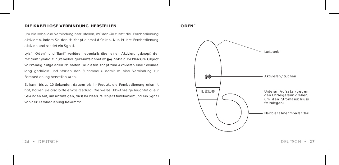 DIE KABELLOSE VERBINDUNG HERSTELLENUm die kabellose Verbindung herzustellen, m&uuml;ssen Sie zuerst die  Fernbedienung aktivieren, indem Sie den + Knopf einmal dr&uuml;cken. Nun ist Ihre Fernbedienung aktiviert und sendet ein Signal.Lyla&trade;, Oden&trade; und Tiani&trade; verf&uuml;gen ebenfalls &uuml;ber einen Aktivierungsknopf, der mit dem Symbol f&uuml;r &sbquo;kabellos&lsquo; gekennzeichnet ist      . Sobald Ihr Pleasure Object vollst&auml;ndig aufgeladen ist, halten Sie diesen Knopf zum Aktivieren eine Sekunde lang  gedr&uuml;ckt  und  starten  den  Suchmodus,  damit  es  eine  Verbindung  zur Fernbedienung herstellen kann.Es kann bis zu 10 Sekunden dauern bis Ihr Produkt die Fernbedienung erkannt hat, haben Sie also bitte etwas Geduld. Die wei&szlig;e LED-Anzeige leuchtet alle 2 Sekunden auf, um anzuzeigen, dass Ihr Pleasure Object funktioniert und ein Signal von der  Fernbedienung bekommt.26  &bull;  DEUTSCHODEN&trade;DEUTSCH  &bull;  27LustpunkAktivieren / SuchenUnterer Aufsatz (gegen den Uhrzeigersinn drehen, um den Stromanschluss freizulegen)Flexibler abnehmbarer  Teil