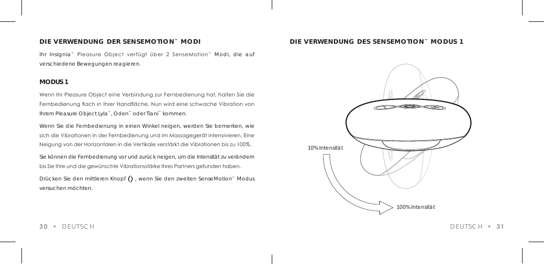 DIE VERWENDUNG DER SENSEMOTION&trade; MODIIhr Insignia&trade;  Pleasure  Object  verf&uuml;gt  &uuml;ber  2  SenseMotion&trade; Modi, die auf verschiedene Bewegungen reagieren.MODUS 1Wenn Ihr Pleasure Object eine Verbindung zur Fernbedienung hat, halten Sie die Fernbedienung ach in Ihrer Hand&auml;che. Nun wird eine schwache Vibration von Ihrem Pleasure Object Lyla&trade;, Oden&trade; oder Tiani&trade; kommen. Wenn Sie die Fernbedienung in einen Winkel neigen, werden Sie bemerken, wie sich die Vibrationen in der Fernbedienung und im Massageger&auml;t intensivieren. Eine Neigung von der Horizontalen in die Vertikale verst&auml;rkt die Vibrationen bis zu 100%.Sie k&ouml;nnen die Fernbedienung vor und zur&uuml;ck neigen, um die Intensit&auml;t zu ver&auml;ndern bis Sie Ihre und die gew&uuml;nschte Vibrationsst&auml;rke Ihres Partners gefunden haben.Dr&uuml;cken Sie den mittleren Knopf     , wenn Sie den zweiten SenseMotion&trade; Modus versuchen m&ouml;chten.30  &bull;  DEUTSCHDIE VERWENDUNG DES SENSEMOTION&trade; MODUS 1DEUTSCH  &bull;  3110% Intensit&auml;t100% Intensit&auml;t