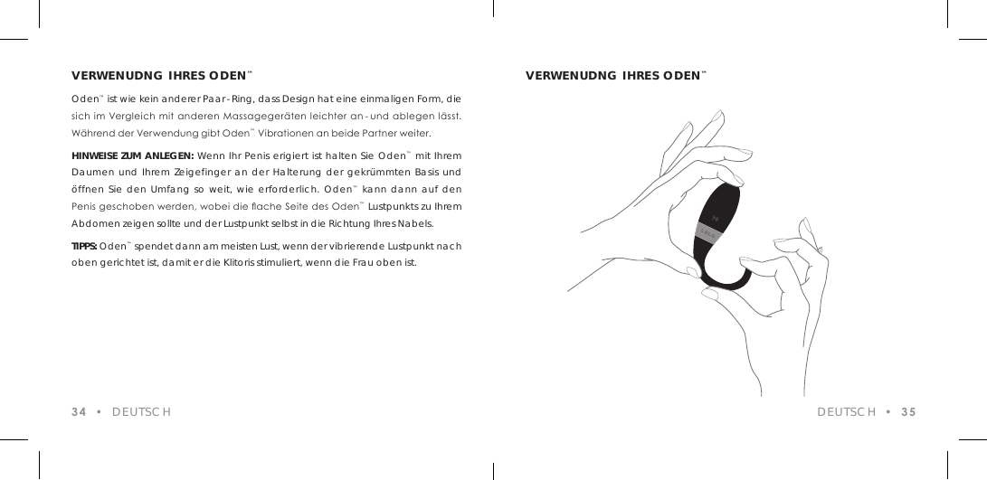 VERWENUDNG IHRES ODEN&trade;Oden&trade; ist wie kein anderer Paar-Ring, dass Design hat eine einmaligen Form, die sich im Vergleich mit anderen Massageger&auml;ten leichter an - und ablegen l&auml;sst. W&auml;hrend der Verwendung gibt Oden&trade; Vibrationen an beide Partner weiter.HINWEISE ZUM ANLEGEN: Wenn Ihr Penis erigiert ist halten Sie Oden&trade; mit Ihrem Daumen und Ihrem Zeigefinger an der Halterung der gekr&uuml;mmten Basis und &ouml;ffnen Sie den Umfang so weit, wie erforderlich. Oden&trade; kann dann auf den Penis geschoben werden, wobei die ache Seite des Oden&trade; Lustpunkts zu Ihrem Abdomen zeigen sollte und der Lustpunkt selbst in die Richtung Ihres Nabels.TIPPS: Oden&trade; spendet dann am meisten Lust, wenn der vibrierende Lustpunkt nach oben gerichtet ist, damit er die Klitoris stimuliert, wenn die Frau oben ist.34  &bull;  DEUTSCHVERWENUDNG IHRES ODEN&trade;DEUTSCH  &bull;  35